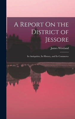A Report On the District of Jessore: Its Antiquities, Its History, and Its Commerce by Westland, James