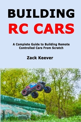 Building RC Cars: A Complete Guide to Building Remote Controlled Cars From Scratch by Keever, Zack