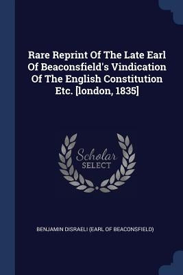 Rare Reprint Of The Late Earl Of Beaconsfield's Vindication Of The English Constitution Etc. [london, 1835] by Benjamin Disraeli (Earl of Beaconsfield)