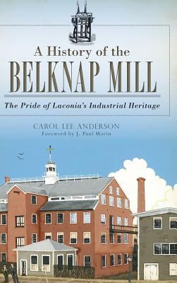 A History of the Belknap Mill: The Pride of Laconia's Industrial Heritage by Anderson, Carol