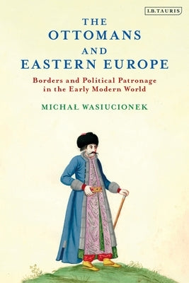 The Ottomans and Eastern Europe: Borders and Political Patronage in the Early Modern World by Wasiucionek, Michal