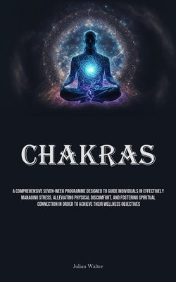 Chakras: A Comprehensive Seven-Week Programme Designed To Guide Individuals In Effectively Managing Stress, Alleviating Physica by Walter, Julian