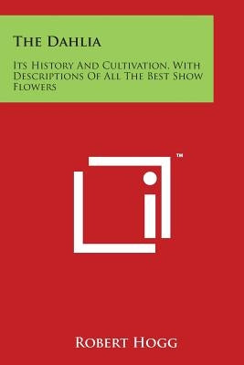 The Dahlia: Its History and Cultivation, with Descriptions of All the Best Show Flowers by Hogg, Robert