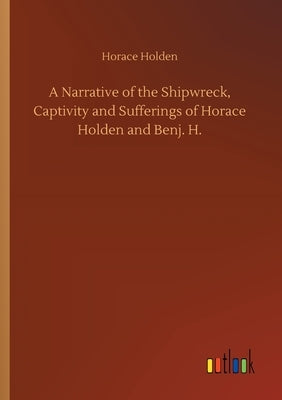 A Narrative of the Shipwreck, Captivity and Sufferings of Horace Holden and Benj. H. by Holden, Horace