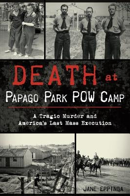 Death at Papago Park POW Camp: A Tragic Murder and America's Last Mass Execution by Eppinga, Jane
