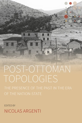 Post-Ottoman Topologies: The Presence of the Past in the Era of the Nation-State by Argenti, Nicolas