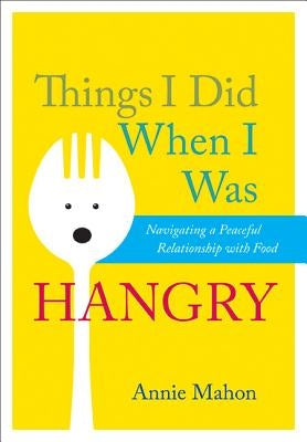 Things I Did When I Was Hangry: Navigating a Peaceful Relationship with Food by Mahon, Annie