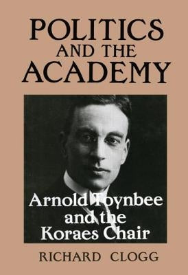 Politics and the Academy: Arnold Toynbee and the Koraes Chair by Clogg, Richard
