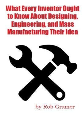 What Every Inventor Ought to Know About Designing, Engineering, and Mass Manufacturing their Idea: What a professional engineer has learned from 10+ y by Smith, Mark