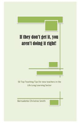 If they don't get it, you aren't doing it right!: 50 Top Teaching Tips for new teachers in the lifelong learning sector by Smith, Bernadette C.