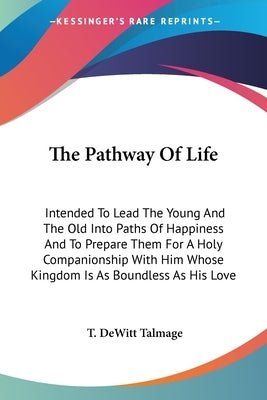 The Pathway Of Life: Intended To Lead The Young And The Old Into Paths Of Happiness And To Prepare Them For A Holy Companionship With Him W by Talmage, T. DeWitt