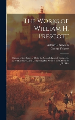 The Works of William H. Prescott: History of the Reign of Philip the Second, King of Spain...Ed. by W.H. Munro...And Comprising the Notes of the Editi by Ticknor, George