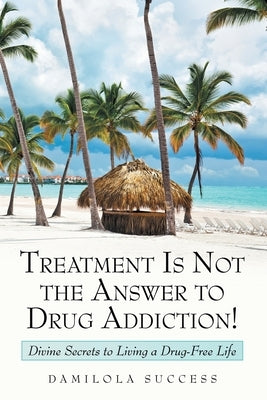 Treatment Is Not the Answer to Drug Addiction!: Divine Secrets to Living a Drug-Free Life by Success, Damilola