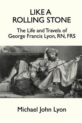 Like A Rolling Stone: The Life and Travels of George Francis Lyon, RN, FRS by Lyon, Michael John