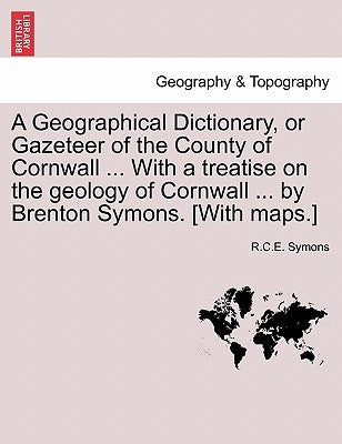 A Geographical Dictionary, or Gazeteer of the County of Cornwall ... with a Treatise on the Geology of Cornwall ... by Brenton Symons. [With Maps.] by Symons, R. C. E.