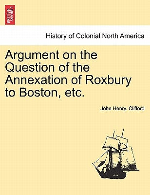 Argument on the Question of the Annexation of Roxbury to Boston, Etc. by Clifford, John Henry