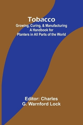 Tobacco: Growing, Curing, & Manufacturing A Handbook for Planters in All Parts of the World by Lock, Charles G.