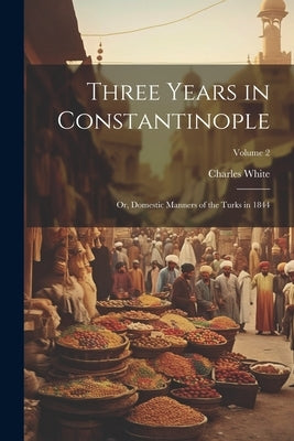 Three Years in Constantinople: Or, Domestic Manners of the Turks in 1844; Volume 2 by White, Charles