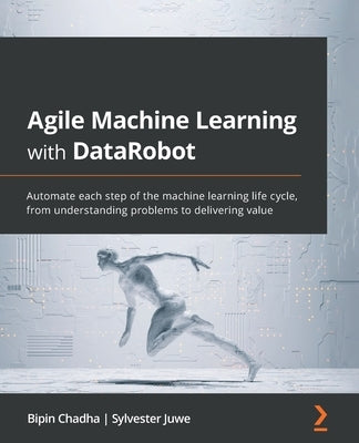 Agile Machine Learning with DataRobot: Automate each step of the machine learning life cycle, from understanding problems to delivering value by Chadha, Bipin