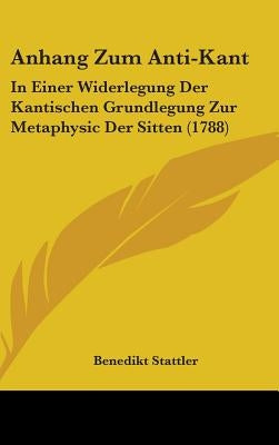 Anhang Zum Anti-Kant: In Einer Widerlegung Der Kantischen Grundlegung Zur Metaphysic Der Sitten (1788) by Stattler, Benedikt