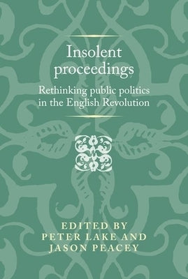 Insolent Proceedings: Rethinking Public Politics in the English Revolution by Lake, Peter