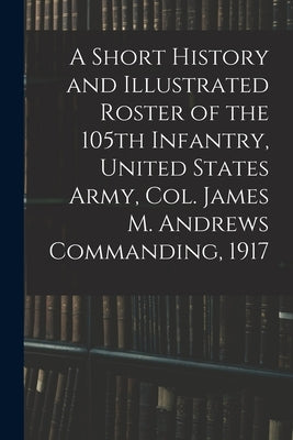 A Short History and Illustrated Roster of the 105th Infantry, United States Army, Col. James M. Andrews Commanding, 1917 by Anonymous
