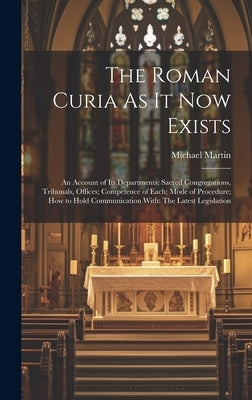 The Roman Curia As It Now Exists: An Account of Its Departments: Sacred Congregations, Tribunals, Offices; Competence of Each; Mode of Procedure; How by Martin, Michael