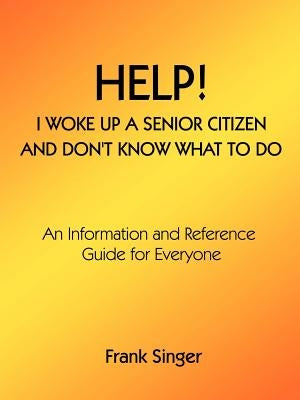 Help! I Woke Up a Senior Citizen and Don't Know What to Do: An Information and Reference Guide for Everyone by Singer, Frank