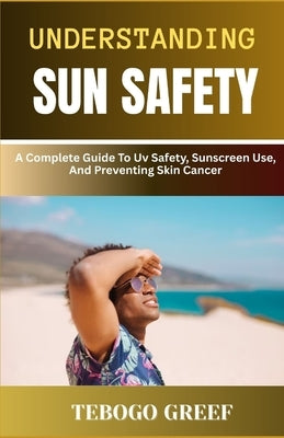Understanding Sun Safety: A Complete Guide To Uv Safety, Sunscreen Use, And Preventing Skin Cancer by Greef, Tebogo