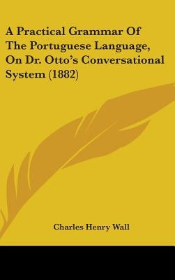 A Practical Grammar Of The Portuguese Language, On Dr. Otto's Conversational System (1882) by Wall, Charles Henry