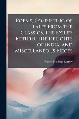 Poems; Consisting of Tales From the Classics, The Exile's Return, The Delights of India, and Miscellaneous Pieces by Rattray, Robert Haldane