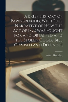 A Brief History of Pawnbroking, With Full Narrative of how the Act of 1872 was Fought for and Obtained and the Stolen Goods Bill Opposed and Defeated by Hardaker, Alfred