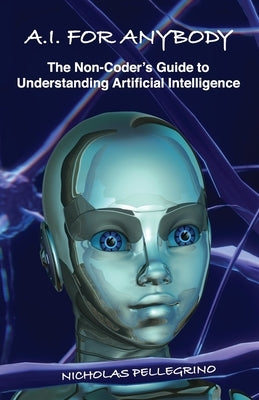 A.I. For Anybody: The Non-Coder's Guide to Understanding Artificial Intelligence by Pellegrino, Nicholas William