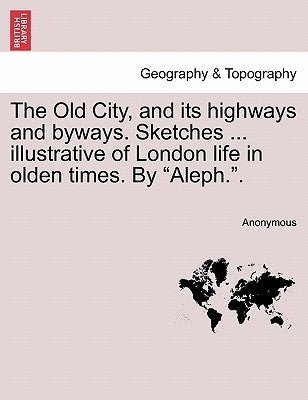 The Old City, and Its Highways and Byways. Sketches ... Illustrative of London Life in Olden Times. by "Aleph.." by Anonymous
