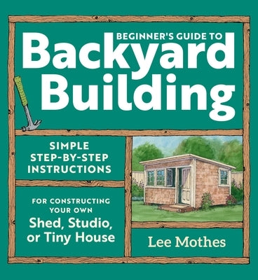 Beginner's Guide to Backyard Building: Simple Step-By-Step Instructions for Constructing Your Own Shed, Studio, or Tiny House by Mothes, Lee