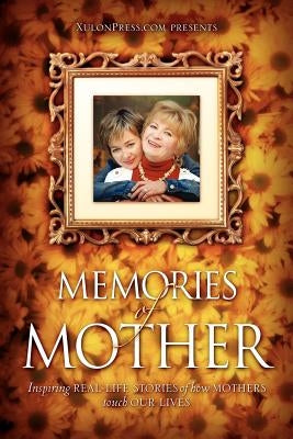 Memories of Mother: Inspiring REAL-LIFE STORIES of how MOTHERS TOUCH OUR LIVES by WWW Xulonpress Com