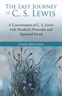 The Last Journey of C. S. Lewis: A Conversation of C. S. Lewis with Friedrich Nietzsche and Sigmund Freud by Kang, Chang-Wuk