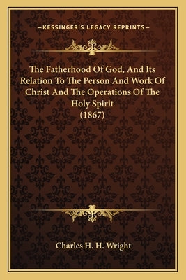 The Fatherhood Of God, And Its Relation To The Person And Work Of Christ And The Operations Of The Holy Spirit (1867) by Wright, Charles H. H.