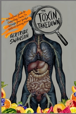 The Toxin Takedown: A Practical Guide to Eliminating Toxins To Unleash Your Body's Natural Healing Powers by Swanson, Gertrude