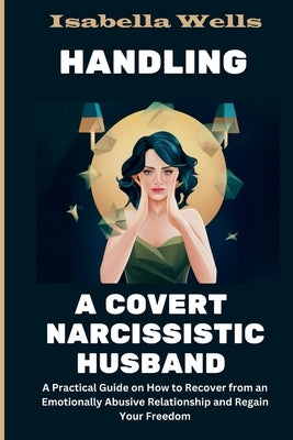 Handling a Covert Narcissistic Husband: A Practical Guide on How to Recover from an Emotionally Abusive Relationship and Regain Your Freedom by Wells, Isabella