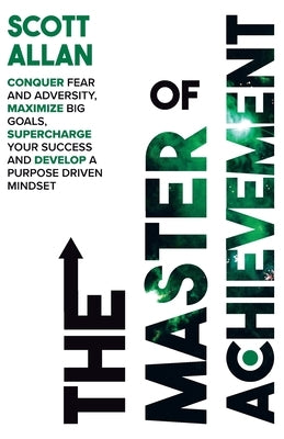 The Master of Achievement: Conquer Fear and Adversity, Maximize Big Goals, Supercharge Your Success and Develop a Purpose Driven Mindset by Allan, Scott