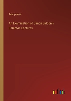An Examination of Canon Liddon's Bampton Lectures by Anonymous