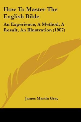 How To Master The English Bible: An Experience, A Method, A Result, An Illustration (1907) by Gray, James Martin