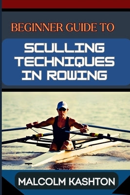 Beginner Guide to Sculling Techniques in Rowing: Unlock Your Potential With Expert Tips And Proven Strategies To Boost Your Skills, Speed And Performa by Kashton, Malcolm