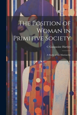 The Position of Woman in Primitive Society; a Study of the Matriarchy by Hartley, C. Gasquoine 1867-1928