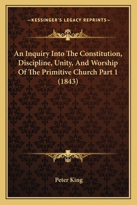 An Inquiry Into The Constitution, Discipline, Unity, And Worship Of The Primitive Church Part 1 (1843) by King, Peter