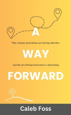 A Way Forward: Why Younger Generations Are Leaving Churches, and the Art of Being Interested vs. Interesting by Foss, Caleb
