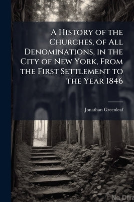 A History of the Churches, of All Denominations, in the City of New York, From the First Settlement to the Year 1846 by Greenleaf, Jonathan