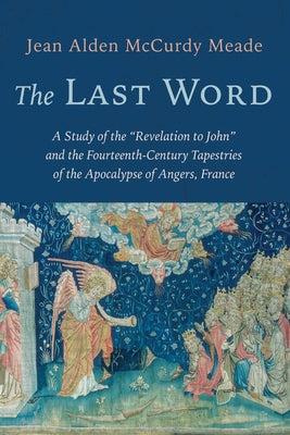 The Last Word: A Study of the "Revelation to John" and the Fourteenth-Century Tapestries of the Apocalypse of Angers, France by Meade, Jean Alden McCurdy