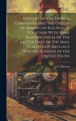 History of the Express Companies and the Origin of American Railroads. Together With Some Reminiscences of the Latter Days of the Mail Coach and Bagga by Stimson, A. L. 1816-1906